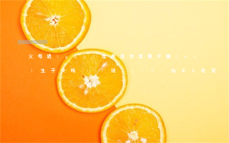 父母過(guò)世，房屋肯定屬于獨(dú)生子女嗎？結(jié)論令人吃驚！